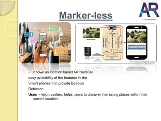 Marker-less
 Known as location based AR because
easy availability of the features in the
Smart phones that provide location
Detection.
Uses – help travelers, helps users to discover interesting places within their
current location.
 