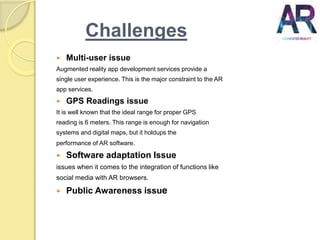 Challenges
 Multi-user issue
Augmented reality app development services provide a
single user experience. This is the major constraint to the AR
app services.
 GPS Readings issue
It is well known that the ideal range for proper GPS
reading is 6 meters. This range is enough for navigation
systems and digital maps, but it holdups the
performance of AR software.
 Software adaptation Issue
issues when it comes to the integration of functions like
social media with AR browsers.
 Public Awareness issue
 