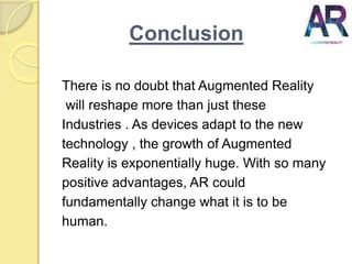 Conclusion
There is no doubt that Augmented Reality
will reshape more than just these
Industries . As devices adapt to the new
technology , the growth of Augmented
Reality is exponentially huge. With so many
positive advantages, AR could
fundamentally change what it is to be
human.
 