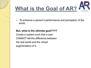 What is the Goal of AR?
 To enhance a person’s performance and perception of the
world.
But, what is the ultimate goal????
Create a system such that a user
CANNOT tell the difference between
the real world and the virtual
augmentation of it.
 