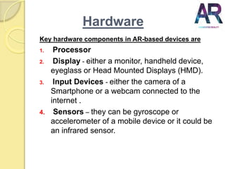 Hardware
Key hardware components in AR-based devices are
1. Processor
2. Display - either a monitor, handheld device,
eyeglass or Head Mounted Displays (HMD).
3. Input Devices - either the camera of a
Smartphone or a webcam connected to the
internet .
4. Sensors – they can be gyroscope or
accelerometer of a mobile device or it could be
an infrared sensor.
 