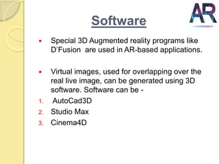 Software
 Special 3D Augmented reality programs like
D’Fusion are used in AR-based applications.
 Virtual images, used for overlapping over the
real live image, can be generated using 3D
software. Software can be -
1. AutoCad3D
2. Studio Max
3. Cinema4D
 