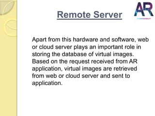 Remote Server
Apart from this hardware and software, web
or cloud server plays an important role in
storing the database of virtual images.
Based on the request received from AR
application, virtual images are retrieved
from web or cloud server and sent to
application.
 