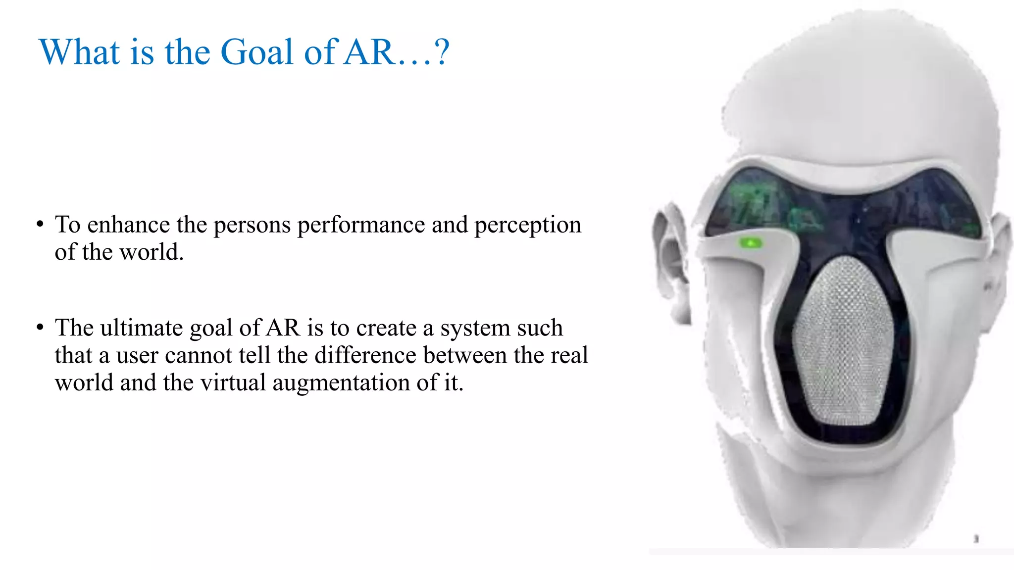 What is the Goal of AR…?
• To enhance the persons performance and perception
of the world.
• The ultimate goal of AR is to create a system such
that a user cannot tell the difference between the real
world and the virtual augmentation of it.
3
 