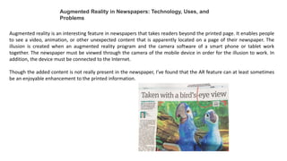 Augmented Reality in Newspapers: Technology, Uses, and
Problems
Augmented reality is an interesting feature in newspapers that takes readers beyond the printed page. It enables people
to see a video, animation, or other unexpected content that is apparently located on a page of their newspaper. The
illusion is created when an augmented reality program and the camera software of a smart phone or tablet work
together. The newspaper must be viewed through the camera of the mobile device in order for the illusion to work. In
addition, the device must be connected to the Internet.
Though the added content is not really present in the newspaper, I’ve found that the AR feature can at least sometimes
be an enjoyable enhancement to the printed information.
 
