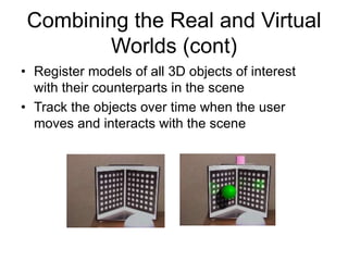 Combining the Real and Virtual
Worlds (cont)
• Register models of all 3D objects of interest
with their counterparts in the scene
• Track the objects over time when the user
moves and interacts with the scene
 