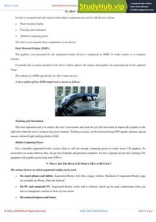 Mayur et al., International Journal of Advance Research in Computer Science and Management Studies
Volume 3, Issue 2, February 2015 pg. 114-122
© 2015, IJARCSMS All Rights Reserved ISSN: 2321‐7782 (Online) 116 | P a g e
IV. HOW ‘AR’ WORK ?
In order to integrate real and virtual world certain components are used by AR devices such as
» Head mounted display
» Tracking and orientation
» Mobile Computing power
The aim is to incorporate these components in one device.
Head Mounted Display (HMD):
The graphics, text generated by the augmented reality devices is displayed on HMD. It works similar to a computer
monitor.
It normally has a camera attached to the device which captures the images and graphics are superimposed on the captured
image.
The making of a HMD specifically for AR is under process.
A close replica of how HMD might look is shown as follows:
Tracking and Orientation:
The most important task is to achieve the user’s movements and track the eye ball movement to impose the graphics at the
right time when the user is seeing at any given moment. Tracking accuracy can be increased using GPS signals, antenna, optical
sensors, infrared Light emitting diodes (LED).
Mobile Computing Power:
For a wearable augmented reality system, there is still not enough computing power to create stereo 3-D graphics. So
researchers are using whatever they can get out of laptops and personal computers, for now. Laptops are just now starting to be
equipped with graphics processing units (GPUs).
V. WHAT ARE THE DEVICES IN WHICH AR CAN BE USED ?
The various devices on which augmented reality can be used
» On smart phones and tablets, Augmented Reality feels like a magic window. Hundreds of Augmented Reality apps
are available on iPhone, iPad and Android.
» On PC and connected TV, Augmented Reality works with a webcam, which can be quite cumbersome when you
have to manipulate a tracker in front of your screen.
» On connected glasses and lenses.
 