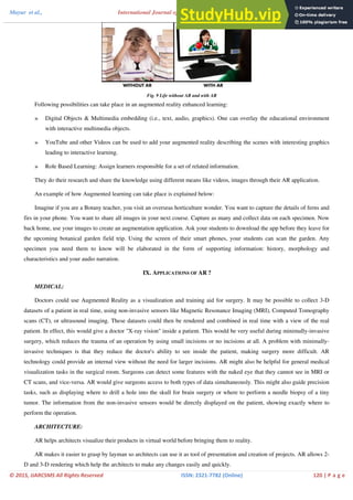 Mayur et al., Science and Management Studies
me 3, Issue 2, February 2015 pg. 114-122
© 2015, IJARCSMS All Rights Reserved ISSN: 2321‐7782 (Online) 120 | P a g e
International Journal of Advance Research in Computer
Volu
Fig. 9 Life without AR and with AR
Following possibilities can take place in an augmented reality enhanced learning:
» Digital Objects & Multimedia embedding (i.e., text, audio, graphics). One can overlay the educational environment
with interactive multimedia objects.
» YouTube and other Videos can be used to add your augmented reality describing the scenes with interesting graphics
leading to interactive learning.
» Role Based Learning: Assign learners responsible for a set of related information.
They do their research and share the knowledge using different means like videos, images through their AR application.
An example of how Augmented learning can take place is explained below:
Imagine if you are a Botany teacher, you visit an overseas horticulture wonder. You want to capture the details of ferns and
firs in your phone. You want to share all images in your next course. Capture as many and collect data on each specimen. Now
back home, use your images to create an augmentation application. Ask your students to download the app before they leave for
the upcoming botanical garden field trip. Using the screen of their smart phones, your students can scan the garden. Any
specimen you need them to know will be elaborated in the form of supporting information: history, morphology and
characteristics and your audio narration.
IX. APPLICATIONS OF AR ?
MEDICAL:
Doctors could use Augmented Reality as a visualization and training aid for surgery. It may be possible to collect 3-D
datasets of a patient in real time, using non-invasive sensors like Magnetic Resonance Imaging (MRI), Computed Tomography
scans (CT), or ultrasound imaging. These datasets could then be rendered and combined in real time with a view of the real
patient. In effect, this would give a doctor "X-ray vision" inside a patient. This would be very useful during minimally-invasive
surgery, which reduces the trauma of an operation by using small incisions or no incisions at all. A problem with minimally-
invasive techniques is that they reduce the doctor's ability to see inside the patient, making surgery more difficult. AR
technology could provide an internal view without the need for larger incisions. AR might also be helpful for general medical
visualization tasks in the surgical room. Surgeons can detect some features with the naked eye that they cannot see in MRI or
CT scans, and vice-versa. AR would give surgeons access to both types of data simultaneously. This might also guide precision
tasks, such as displaying where to drill a hole into the skull for brain surgery or where to perform a needle biopsy of a tiny
tumor. The information from the non-invasive sensors would be directly displayed on the patient, showing exactly where to
perform the operation.
ARCHITECTURE:
AR helps architects visualize their products in virtual world before bringing them to reality.
AR makes it easier to grasp by layman so architects can use it as tool of presentation and creation of projects. AR allows 2-
D and 3-D rendering which help the architects to make any changes easily and quickly.
 