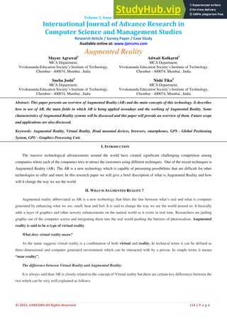 © 2015, IJARCSMS All Rights Reserved 114 | P a g e
ISSN: 232 7782 (Online)
1
Computer Science and Management Studies
­
International Journal of Advance Research in
Volume 3, Issue 2, February 2015
Research Article / Survey Paper / Case Study
Available online at: www.ijarcsms.com
Augmented Reality
Mayur Agrawal1
MCA Department,
Vivekananda Education Society’s Institute of Technology,
Chembur - 400074, Mumbai , India
Adwait Kulkarni2
MCA Department,
Vivekananda Education Society’s Institute of Technology,
Chembur - 400074, Mumbai , India
Sneha Joshi3
MCA Department,
Vivekananda Education Society’s Institute of Technology,
Chembur - 400074, Mumbai , India
Nishi Tiku4
MCA Department,
Vivekananda Education Society’s Institute of Technology,
Chembur - 400074, Mumbai , India
Abstract: This paper presents an overview of Augmented Reality (AR) and the main concepts of this technology. It describes
how to use of AR, the main fields in which AR is being applied nowadays and the working of Augmented Reality. Some
characteristics of Augmented Reality systems will be discussed and this paper will provide an overview of them. Future scope
and applications are also discussed.
Keywords: Augmented Reality, Virtual Reality, Head mounted devices, browsers, smartphones, GPS - Global Positioning
System, GPU - Graphics Processing Unit.
I. INTRODUCTION
The massive technological advancements around the world have created significant challenging competition among
companies where each of the companies tries to attract the customers using different techniques. One of the recent techniques is
Augmented Reality (AR). The AR is a new technology which is capable of presenting possibilities that are difficult for other
technologies to offer and meet. In this research paper we will give a brief description of what is Augmented Reality and how
will it change the way we see the world
II. WHAT IS AUGMENTED REALITY ?
Augmented reality abbreviated as AR is a new technology that blurs the line between what’s real and what is computer
generated by enhancing what we see, smell, hear and feel. It is said to change the way we see the world around us. It basically
adds a layer of graphics and other sensory enhancements on the natural world as it exists in real time. Researchers are pulling
graphic out of the computer screen and integrating them into the real world pushing the barriers of photorealism. Augmented
reality is said to be a type of virtual reality.
What does virtual reality mean?
As the name suggests virtual reality is a combination of both virtual and reality. In technical terms it can be defined as
three-dimensional and computer generated environment which can be interacted with by a person .In simple terms it means
“near reality”.
The difference between Virtual Reality and Augmented Reality:
It is always said than AR is closely related to the concept of Virtual reality but there are certain key differences between the
two which can be very well explained as follows:
 