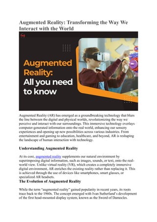 Augmented Reality: Transforming the Way We
Interact with the World
Augmented Reality (AR) has emerged as a groundbreaking technology that blurs
the line between the digital and physical worlds, revolutionizing the way we
perceive and interact with our surroundings. This immersive technology overlays
computer-generated information onto the real world, enhancing our sensory
experiences and opening up new possibilities across various industries. From
entertainment and gaming to education, healthcare, and beyond, AR is reshaping
the landscape of human interaction with technology.
Understanding Augmented Reality
At its core, augmented reality supplements our natural environment by
superimposing digital information, such as images, sounds, or text, onto the real-
world view. Unlike virtual reality (VR), which creates a completely immersive
digital environment, AR enriches the existing reality rather than replacing it. This
is achieved through the use of devices like smartphones, smart glasses, or
specialized AR headsets.
The Evolution of Augmented Reality
While the term “augmented reality” gained popularity in recent years, its roots
trace back to the 1960s. The concept emerged with Ivan Sutherland’s development
of the first head-mounted display system, known as the Sword of Damocles.
 