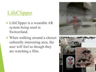 LifeClipper
 LifeClipper is a wearable AR
system being used in
Switzerland.
 When walking around a chosen
culturally interesting area, the
user will feel as though they
are watching a film.
 