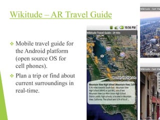 Wikitude – AR Travel Guide
 Mobile travel guide for
the Android platform
(open source OS for
cell phones).
 Plan a trip or find about
current surroundings in
real-time.
 