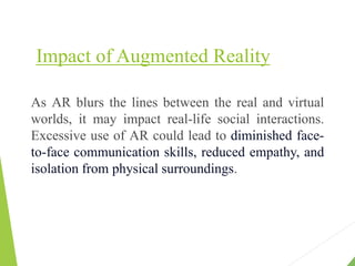 Impact of Augmented Reality
As AR blurs the lines between the real and virtual
worlds, it may impact real-life social interactions.
Excessive use of AR could lead to diminished face-
to-face communication skills, reduced empathy, and
isolation from physical surroundings.
 