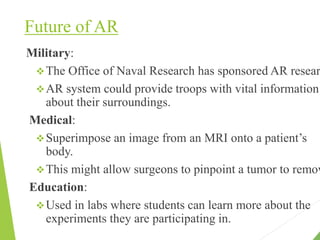 Future of AR
Military:
The Office of Naval Research has sponsored AR resear
AR system could provide troops with vital information
about their surroundings.
Medical:
Superimpose an image from an MRI onto a patient’s
body.
This might allow surgeons to pinpoint a tumor to remov
Education:
Used in labs where students can learn more about the
experiments they are participating in.
 