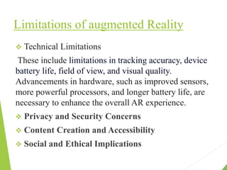 Limitations of augmented Reality
 Technical Limitations
These include limitations in tracking accuracy, device
battery life, field of view, and visual quality.
Advancements in hardware, such as improved sensors,
more powerful processors, and longer battery life, are
necessary to enhance the overall AR experience.
 Privacy and Security Concerns
 Content Creation and Accessibility
 Social and Ethical Implications
 
