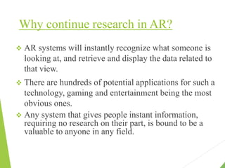 Why continue research in AR?
 AR systems will instantly recognize what someone is
looking at, and retrieve and display the data related to
that view.
 There are hundreds of potential applications for such a
technology, gaming and entertainment being the most
obvious ones.
 Any system that gives people instant information,
requiring no research on their part, is bound to be a
valuable to anyone in any field.
 