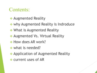 Contents:
 Augmented Reality
 why Augmented Reality is Indroduce
 What is Augmented Reality
 Augmented Vs. Virtual Reality
 How does AR work?
 what is needed?
 Application of Augmented Reality
 current uses of AR
 