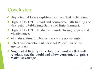 Conclusion:
 Big potential:Life simplifying service,Task enhancing
 High utility B2C, Retail and commerce,Path finding and
Navigation,Publishing,Game and Entertainment.
 High utility B2B :Medicine manufacturing, Repair and
Maintenance.
 Miniaturization of Device increasing opportunity
 Selective Semantic and personal Perception of the
environment.
 Augmented Reality is the future technology that will
revolutionize the world and allow companies to gain a
market advantage.
 