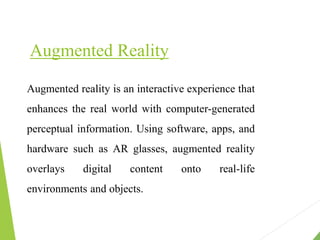 Augmented Reality
Augmented reality is an interactive experience that
enhances the real world with computer-generated
perceptual information. Using software, apps, and
hardware such as AR glasses, augmented reality
overlays digital content onto real-life
environments and objects.
 
