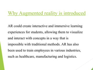 Why Augmented reality is introduced
AR could create interactive and immersive learning
experiences for students, allowing them to visualize
and interact with concepts in a way that is
impossible with traditional methods. AR has also
been used to train employees in various industries,
such as healthcare, manufacturing and logistics.
 