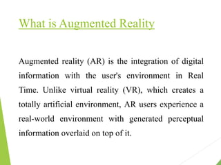 What is Augmented Reality
Augmented reality (AR) is the integration of digital
information with the user's environment in Real
Time. Unlike virtual reality (VR), which creates a
totally artificial environment, AR users experience a
real-world environment with generated perceptual
information overlaid on top of it.
 