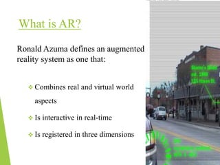 What is AR?
Ronald Azuma defines an augmented
reality system as one that:
 Combines real and virtual world
aspects
 Is interactive in real-time
 Is registered in three dimensions
 