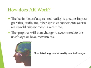 How does AR Work?
 The basic idea of augmented reality is to superimpose
graphics, audio and other sense enhancements over a
real-world environment in real-time.
 The graphics will then change to accommodate the
user’s eye or head movements.
Simulated augmented reality medical image
 