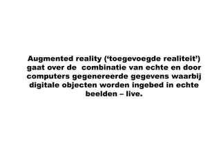 Augmented reality (‘toegevoegde realiteit’)
gaat over de combinatie van echte en door
computers gegenereerde gegevens waarbij
 digitale objecten worden ingebed in echte
               beelden – live.
 