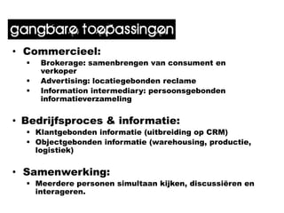 gangbare toepassingen
• Commercieel:
     Brokerage: samenbrengen van consument en
      verkoper
     Advertising: locatiegebonden reclame
     Information intermediary: persoonsgebonden
      informatieverzameling


• Bedrijfsproces & informatie:
   Klantgebonden informatie (uitbreiding op CRM)
   Objectgebonden informatie (warehousing, productie,
    logistiek)


• Samenwerking:
   Meerdere personen simultaan kijken, discussiëren en
    interageren.
 