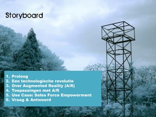 Storyboard




1.   Proloog
2.   Een technologische revolutie
3.   Over Augmented Reality (A/R)
4.   Toepassingen met A/R
5.   Use Case: Sales Force Empowerment
6.   Vraag & Antwoord
 