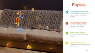 Unity Engine Provided
Add a RigidBody to Any Hologram to
Make it Observe Game Engine
Physics
Spatial Map Collider
Each Plane in the Spatial Mesh
Receives a Unity Collider
Not the Other Way
Real World Objects are not Impacted
by Holograms
Real World Impact
Holograms are Impacted by Real
World
Physics
www.cameronvetter.com 018
 