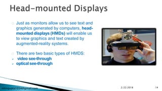 nitingupta1054@gmail.com
Just as monitors allow us to see text and
graphics generated by computers, head-
mounted displays (HMDs) will enable us
to view graphics and text created by
augmented-reality systems.
There are two basic types of HMDS:
 video see-through
 optical see-through
2/22/2018 14
 