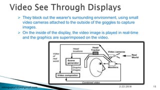 nitingupta1054@gmail.com
 They block out the wearer's surrounding environment, using small
video cameras attached to the outside of the goggles to capture
images.
 On the inside of the display, the video image is played in real-time
and the graphics are superimposed on the video.
2/22/2018 15
 