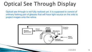 nitingupta1054@gmail.com
Optical see through is not fully realized yet. It is supposed to consist of
ordinary looking pair of glasses that will have light source on the side to
project images onto the retina.
2/22/2018 16
 
