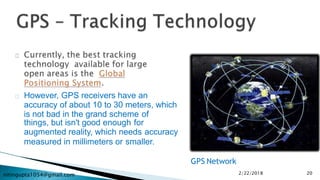 nitingupta1054@gmail.com
However, GPS receivers have an
accuracy of about 10 to 30 meters, which
is not bad in the grand scheme of
things, but isn't good enough for
augmented reality, which needs accuracy
measured in millimeters or smaller.
GPS Network
2/22/2018 20
 