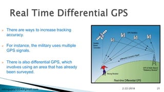 nitingupta1054@gmail.com
 There are ways to increase tracking
accuracy.
 For instance, the military uses multiple
GPS signals.
 There is also differential GPS, which
involves using an area that has already
been surveyed.
2/22/2018 21
 
