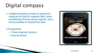 nitingupta1054@gmail.com
 A digital compass consists of sensors to
measure the earth's magnetic field, some
conditioning of those sensor signals, and a
microcontroller to interpret the data
Components
 Three magnetic sensors
 One tilt sensor
2/22/2018 22
 