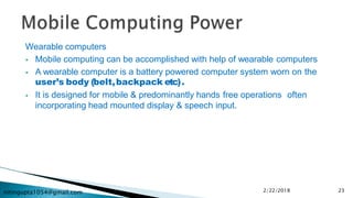 nitingupta1054@gmail.com
Wearable computers
 Mobile computing can be accomplished with help of wearable computers
 A wearable computer is a battery powered computer system worn on the
user’s body (belt,backpack etc).
 It is designed for mobile & predominantly hands free operations often
incorporating head mounted display & speech input.
2/22/2018 23
 