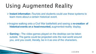 nitingupta1054@gmail.com
 Instant information -Tourists and students could use these systems to
learn more about a certain historical event.
Imagine walking onto a Civil War battlefield and seeing a re-creation of
historical events on a head-mounted, augmented-reality display.
 Gaming – The video games played on the desktop can be taken
outside. The game could be projected onto the real world around
you, and you could, literally, be in it as one of the characters.
2/22/2018 25
 