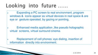 nitingupta1054@gmail.com
 Expanding a PC screen to real environment..program
windows & icons appear as virtual devices in real space & are
eye or gesture operated, by gazing or pointing.
 Enhanced media application ,like pseudo holographic
virtual screens, virtual surround cinema.
 Replacement of cell phones: eye dialing, insertion of
information directly into environment.
2/22/2018 28
 