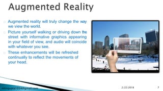 nitingupta1054@gmail.com
Augmented reality will truly change the way
we view the world.
Picture yourself walking or driving down the
street with informative graphics appearing
in your field of view, and audio will coincide
with whatever you see.
These enhancements will be refreshed
continually to reflect the movements of
your head.
2/22/2018 7
 