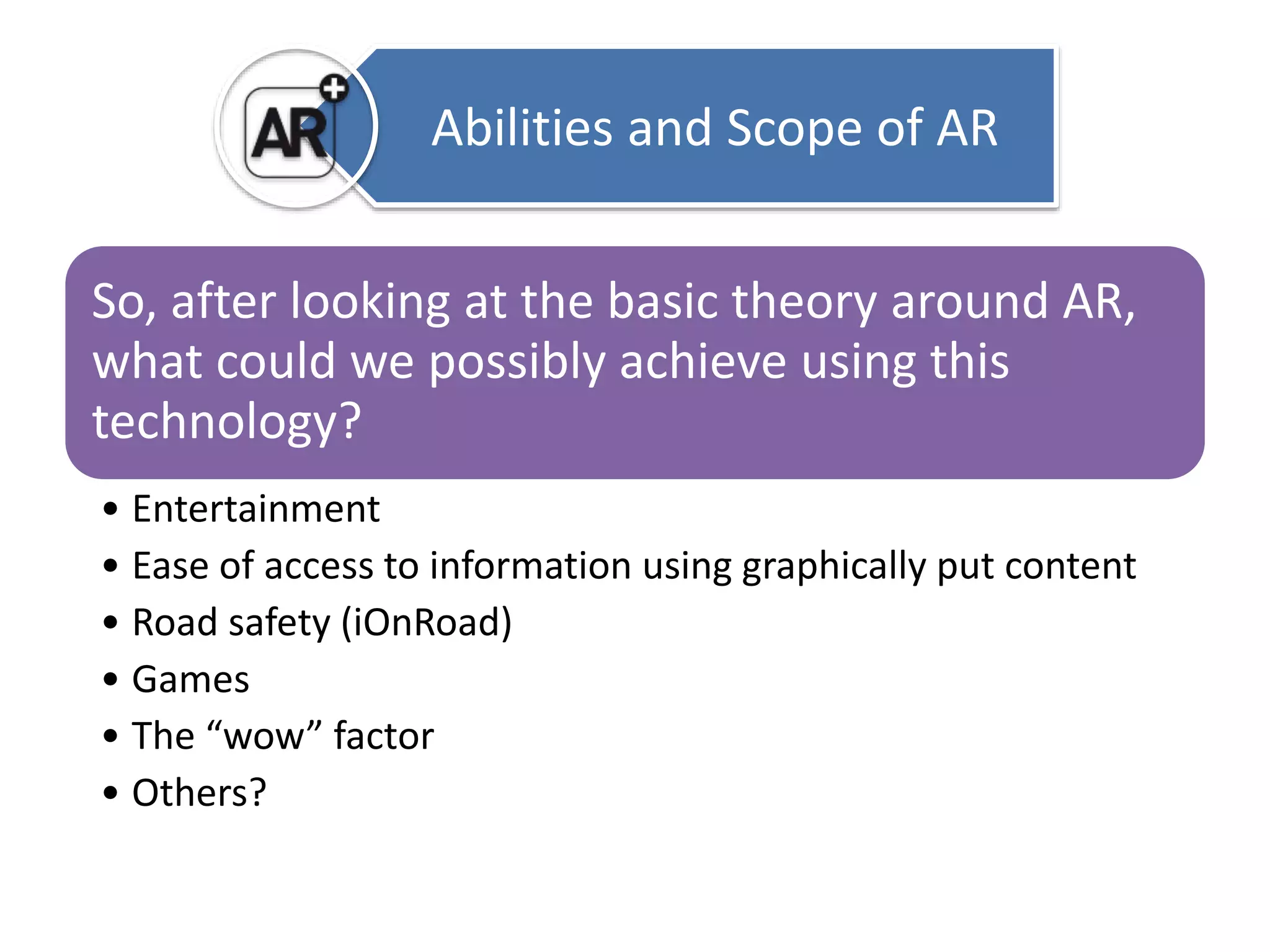 Abilities and Scope of AR 
So, after looking at the basic theory around AR, 
what could we possibly achieve using this 
technology? 
• Entertainment 
• Ease of access to information using graphically put content 
• Road safety (iOnRoad) 
• Games 
• The “wow” factor 
• Others? 
 