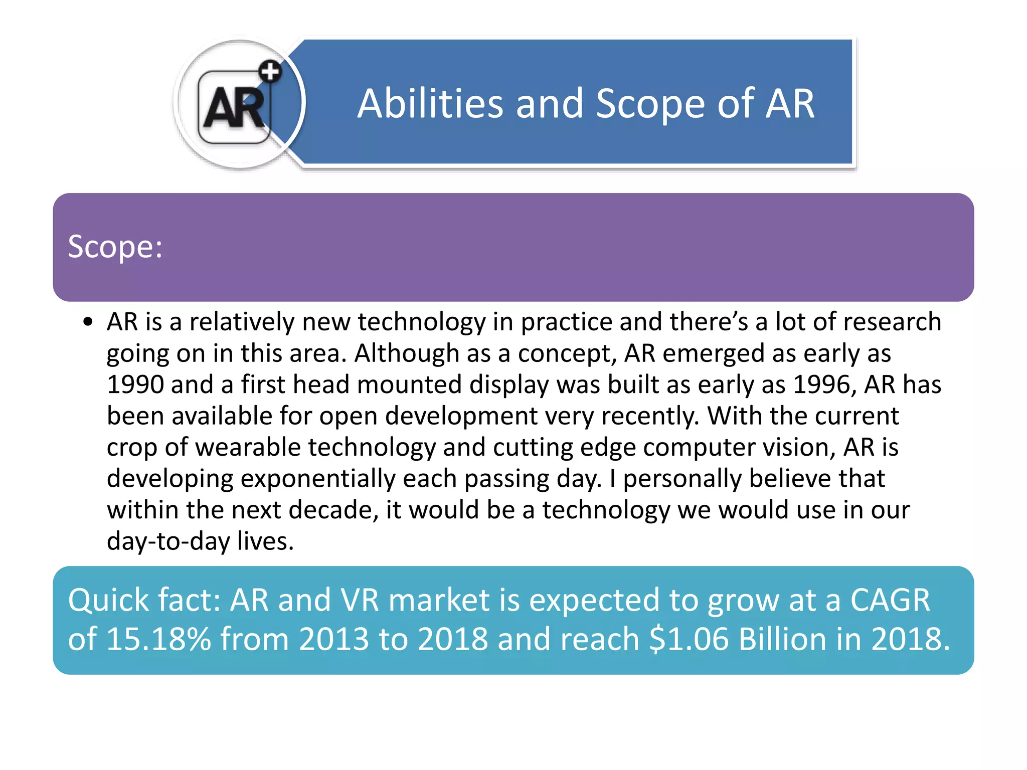 Scope: 
Abilities and Scope of AR 
• AR is a relatively new technology in practice and there’s a lot of research 
going on in this area. Although as a concept, AR emerged as early as 
1990 and a first head mounted display was built as early as 1996, AR has 
been available for open development very recently. With the current 
crop of wearable technology and cutting edge computer vision, AR is 
developing exponentially each passing day. I personally believe that 
within the next decade, it would be a technology we would use in our 
day-to-day lives. 
Quick fact: AR and VR market is expected to grow at a CAGR 
of 15.18% from 2013 to 2018 and reach $1.06 Billion in 2018. 
 