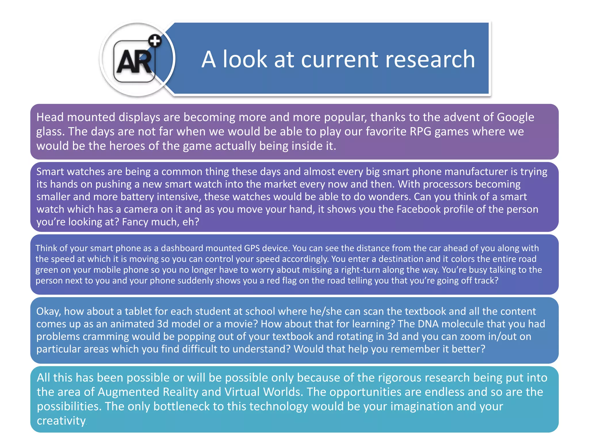 A look at current research 
Head mounted displays are becoming more and more popular, thanks to the advent of Google 
glass. The days are not far when we would be able to play our favorite RPG games where we 
would be the heroes of the game actually being inside it. 
Smart watches are being a common thing these days and almost every big smart phone manufacturer is trying 
its hands on pushing a new smart watch into the market every now and then. With processors becoming 
smaller and more battery intensive, these watches would be able to do wonders. Can you think of a smart 
watch which has a camera on it and as you move your hand, it shows you the Facebook profile of the person 
you’re looking at? Fancy much, eh? 
Think of your smart phone as a dashboard mounted GPS device. You can see the distance from the car ahead of you along with 
the speed at which it is moving so you can control your speed accordingly. You enter a destination and it colors the entire road 
green on your mobile phone so you no longer have to worry about missing a right-turn along the way. You’re busy talking to the 
person next to you and your phone suddenly shows you a red flag on the road telling you that you’re going off track? 
Okay, how about a tablet for each student at school where he/she can scan the textbook and all the content 
comes up as an animated 3d model or a movie? How about that for learning? The DNA molecule that you had 
problems cramming would be popping out of your textbook and rotating in 3d and you can zoom in/out on 
particular areas which you find difficult to understand? Would that help you remember it better? 
All this has been possible or will be possible only because of the rigorous research being put into 
the area of Augmented Reality and Virtual Worlds. The opportunities are endless and so are the 
possibilities. The only bottleneck to this technology would be your imagination and your 
creativity. 
 