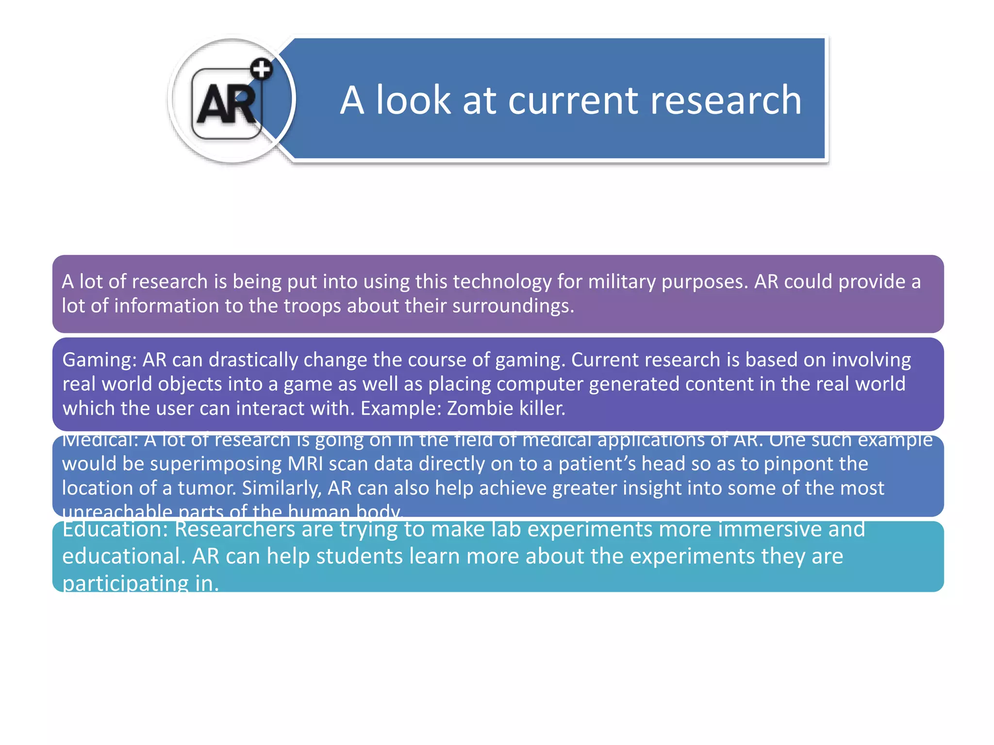 A look at current research 
A lot of research is being put into using this technology for military purposes. AR could provide a 
lot of information to the troops about their surroundings. 
Gaming: AR can drastically change the course of gaming. Current research is based on involving 
real world objects into a game as well as placing computer generated content in the real world 
which the user can interact with. Example: Zombie killer. 
Medical: A lot of research is going on in the field of medical applications of AR. One such example 
would be superimposing MRI scan data directly on to a patient’s head so as to pinpont the 
location of a tumor. Similarly, AR can also help achieve greater insight into some of the most 
unreachable parts of the human body. 
Education: Researchers are trying to make lab experiments more immersive and 
educational. AR can help students learn more about the experiments they are 
participating in. 
 