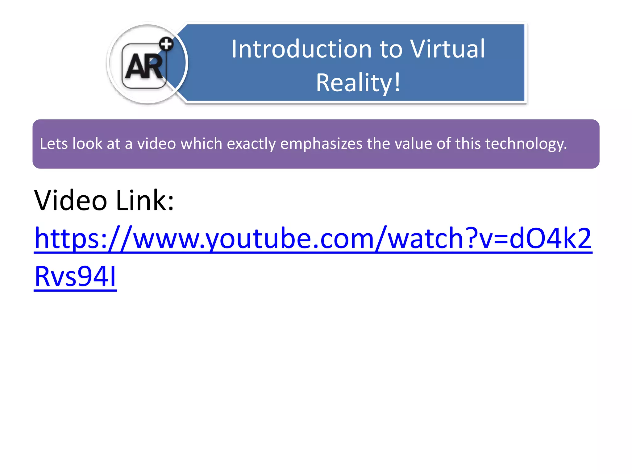 Introduction to Virtual 
Reality! 
Lets look at a video which exactly emphasizes the value of this technology. 
Video Link: 
https://www.youtube.com/watch?v=dO4k2 
Rvs94I 
 