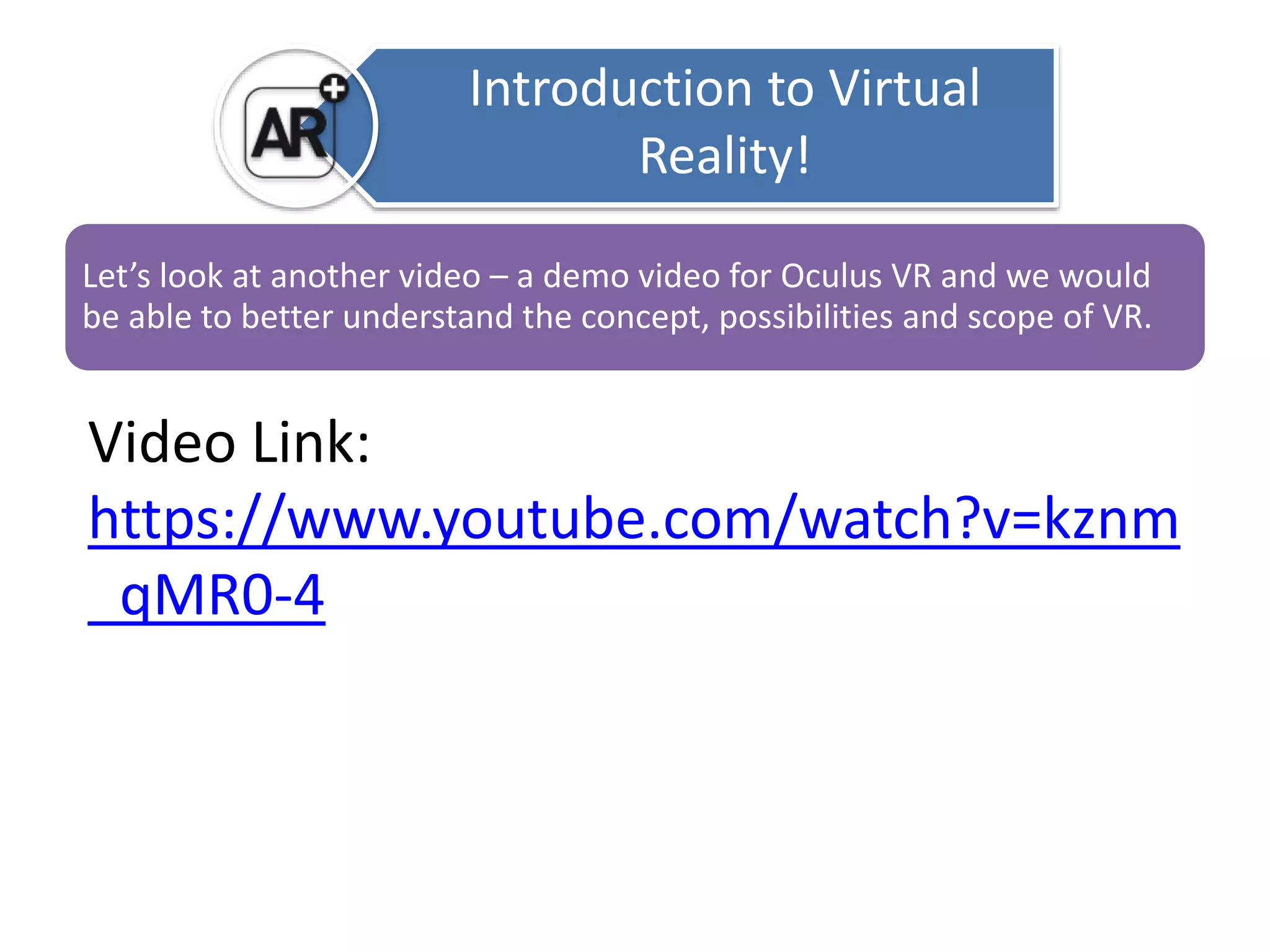 Introduction to Virtual 
Reality! 
Let’s look at another video – a demo video for Oculus VR and we would 
be able to better understand the concept, possibilities and scope of VR. 
Video Link: 
https://www.youtube.com/watch?v=kznm 
_qMR0-4 
 