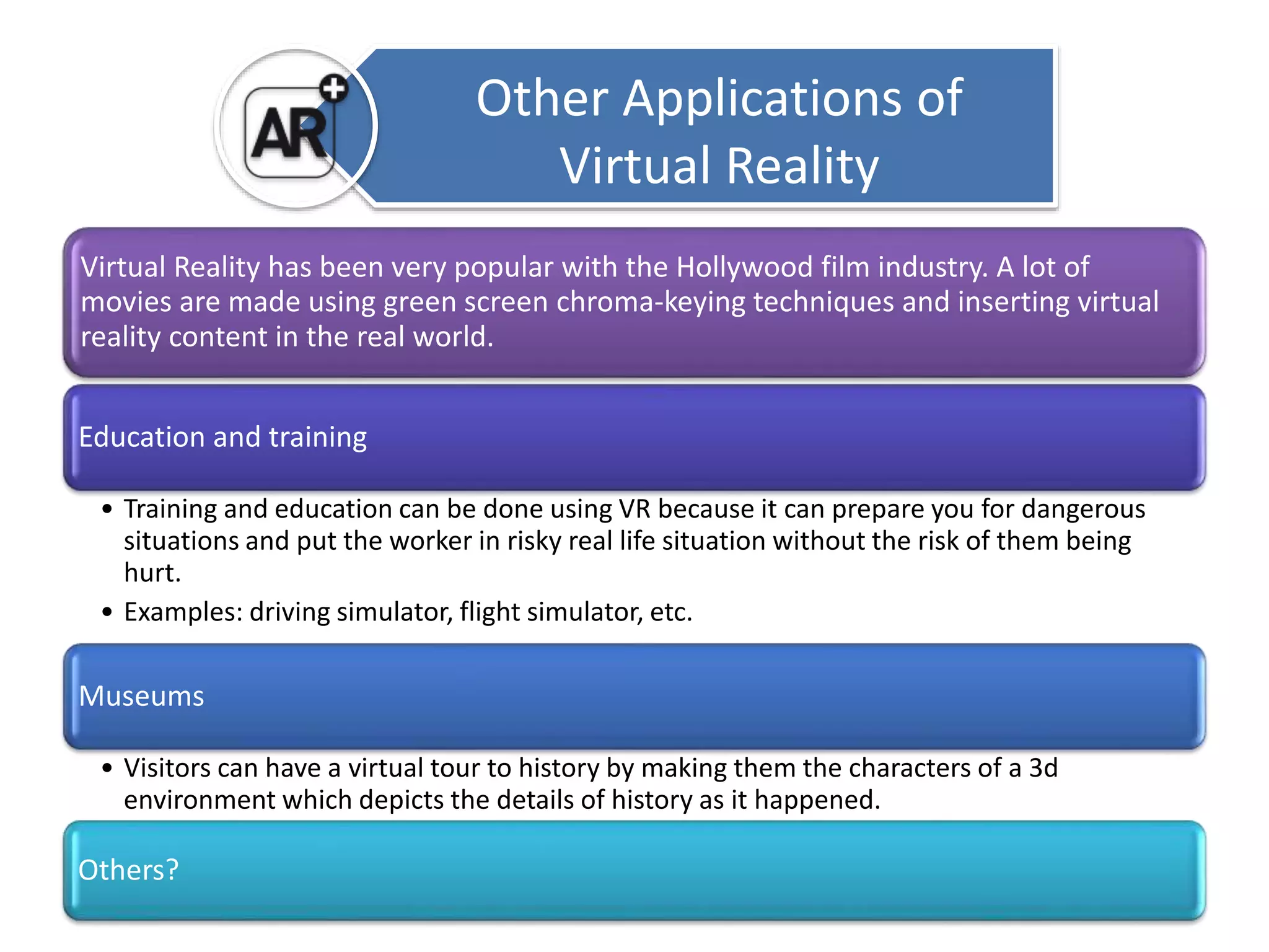 Virtual Reality has been very popular with the Hollywood film industry. A lot of 
movies are made using green screen chroma-keying techniques and inserting virtual 
reality content in the real world. 
Education and training 
• Training and education can be done using VR because it can prepare you for dangerous 
situations and put the worker in risky real life situation without the risk of them being 
hurt. 
• Examples: driving simulator, flight simulator, etc. 
Museums 
• Visitors can have a virtual tour to history by making them the characters of a 3d 
environment which depicts the details of history as it happened. 
Others? 
Other Applications of 
Virtual Reality 
 