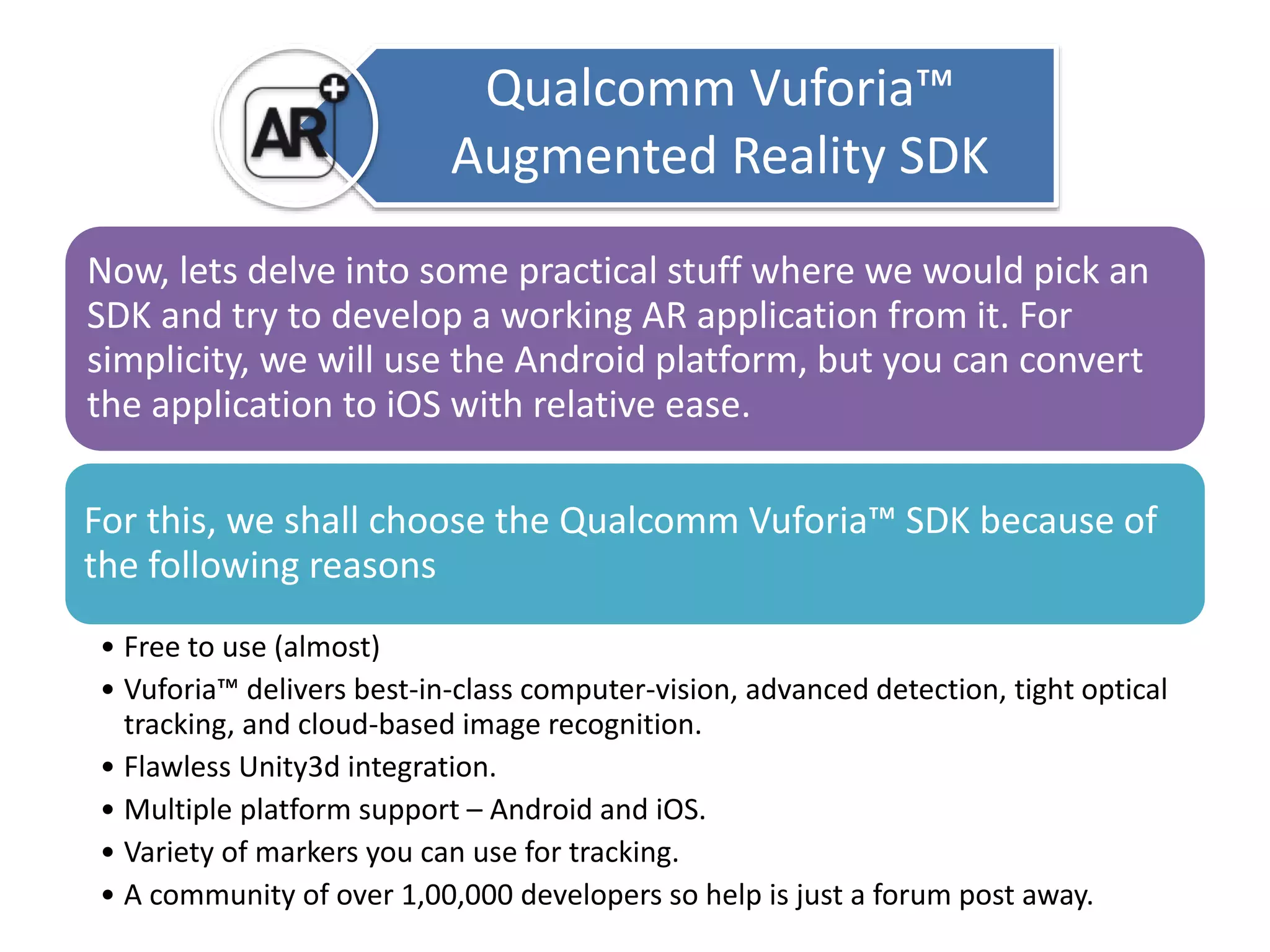 Qualcomm Vuforia™ 
Augmented Reality SDK 
Now, lets delve into some practical stuff where we would pick an 
SDK and try to develop a working AR application from it. For 
simplicity, we will use the Android platform, but you can convert 
the application to iOS with relative ease. 
For this, we shall choose the Qualcomm Vuforia™ SDK because of 
the following reasons 
• Free to use (almost) 
• Vuforia™ delivers best-in-class computer-vision, advanced detection, tight optical 
tracking, and cloud-based image recognition. 
• Flawless Unity3d integration. 
• Multiple platform support – Android and iOS. 
• Variety of markers you can use for tracking. 
• A community of over 1,00,000 developers so help is just a forum post away. 
 