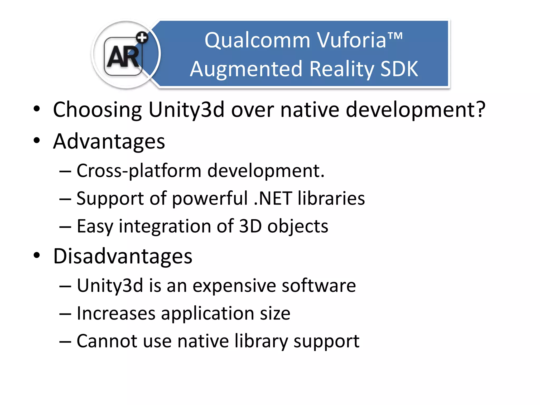 Qualcomm Vuforia™ 
Augmented Reality SDK 
• Choosing Unity3d over native development? 
• Advantages 
– Cross-platform development. 
– Support of powerful .NET libraries 
– Easy integration of 3D objects 
• Disadvantages 
– Unity3d is an expensive software 
– Increases application size 
– Cannot use native library support 
 